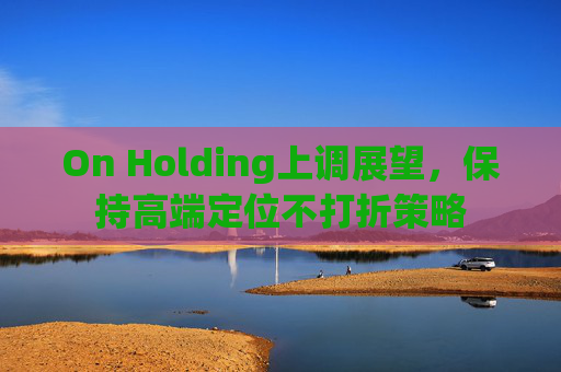 On Holding上调展望，保持高端定位不打折策略
