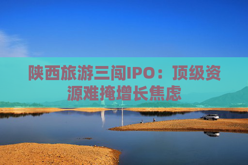 陕西旅游三闯IPO：顶级资源难掩增长焦虑