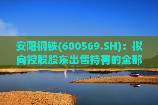 安阳钢铁(600569.SH)：拟向控股股东出售持有的全部永通公司和豫河公司股权