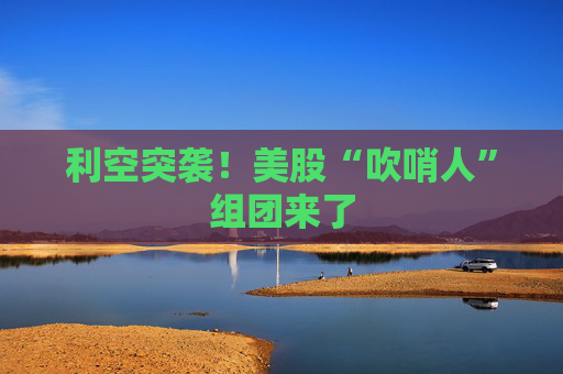 利空突袭！美股“吹哨人”组团来了