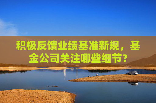 积极反馈业绩基准新规，基金公司关注哪些细节？