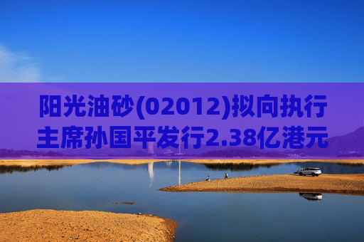 阳光油砂(02012)拟向执行主席孙国平发行2.38亿港元可换股债券以清偿应付债务
