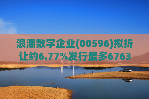 浪潮数字企业(00596)拟折让约6.77%发行最多6763.4万股配售股份