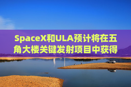 SpaceX和ULA预计将在五角大楼关键发射项目中获得数十亿美元的合同
