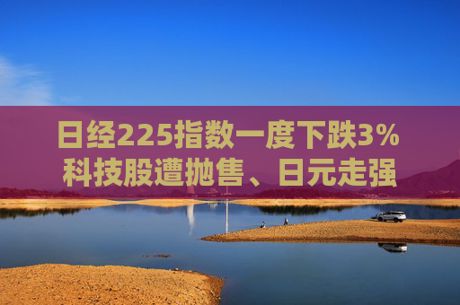 日经225指数一度下跌3% 科技股遭抛售、日元走强