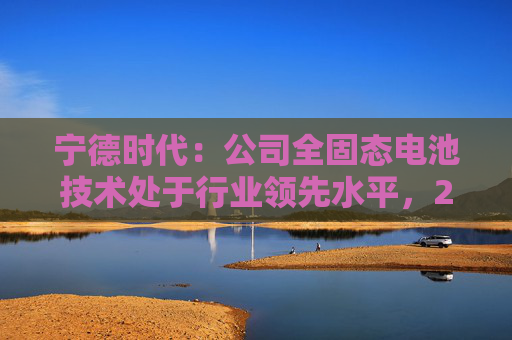 宁德时代：公司全固态电池技术处于行业领先水平，2027年有望实现小批量生产