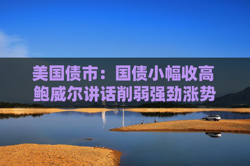 美国债市：国债小幅收高 鲍威尔讲话削弱强劲涨势
