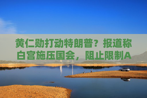 黄仁勋打动特朗普？报道称白宫施压国会，阻止限制AI芯片出口法案