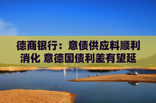 德商银行：意债供应料顺利消化 意德国债利差有望延续收窄趋势