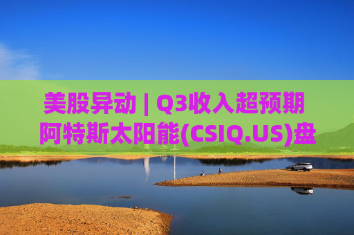 美股异动 | Q3收入超预期 阿特斯太阳能(CSIQ.US)盘前涨超7%