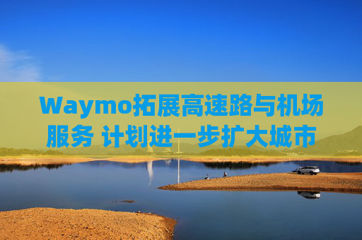 Waymo拓展高速路与机场服务 计划进一步扩大城市覆盖