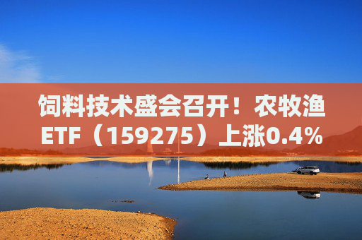 饲料技术盛会召开！农牧渔ETF（159275）上涨0.4%！机构：养殖业去化动力增强，动保景气回升
