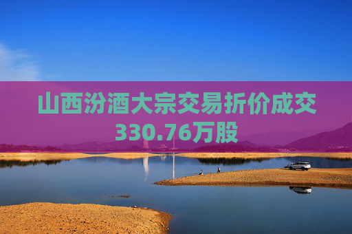 山西汾酒大宗交易折价成交330.76万股  第1张