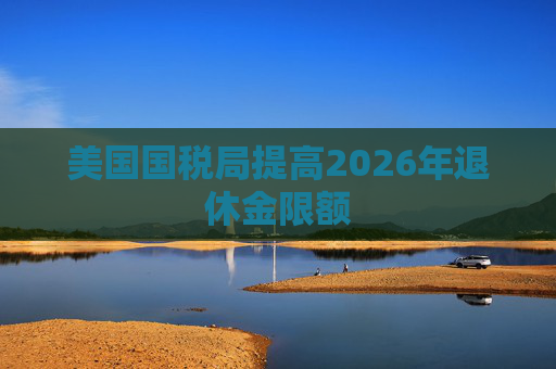 美国国税局提高2026年退休金限额