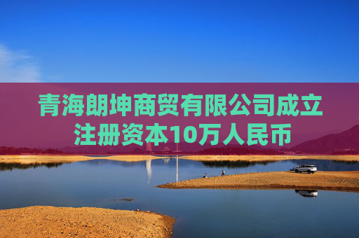 青海朗坤商贸有限公司成立 注册资本10万人民币