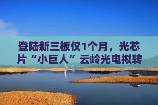登陆新三板仅1个月，光芯片“小巨人”云岭光电拟转板北交所