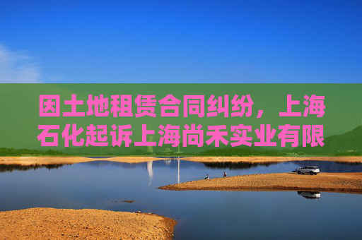 因土地租赁合同纠纷，上海石化起诉上海尚禾实业有限公司