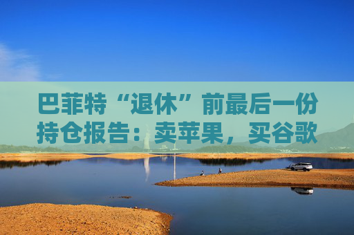 巴菲特“退休”前最后一份持仓报告：卖苹果，买谷歌，连续12季度净卖出