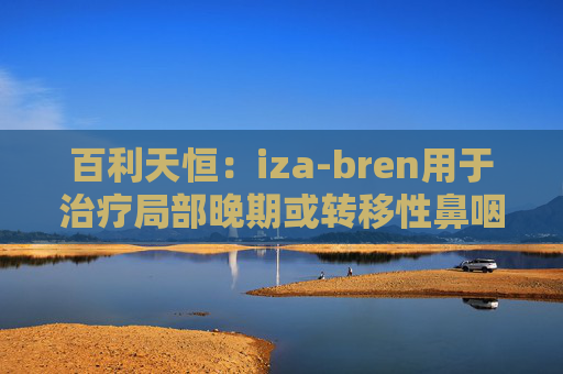 百利天恒：iza-bren用于治疗局部晚期或转移性鼻咽癌的药品上市申请获受理