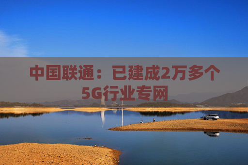 中国联通:已建成2万多个5G行业专网