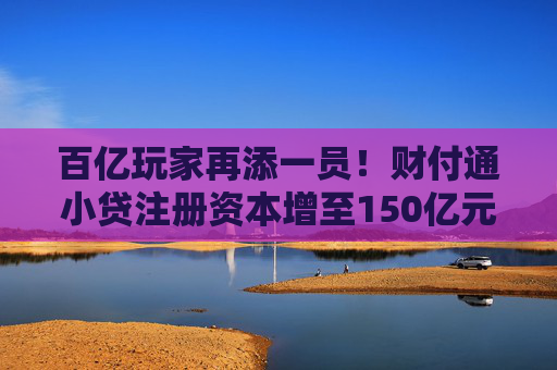 百亿玩家再添一员！财付通小贷注册资本增至150亿元，行业加速升级