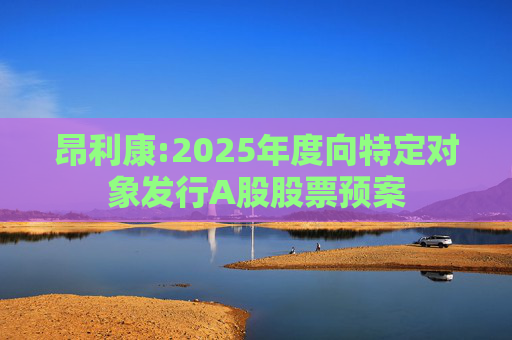 昂利康:2025年度向特定对象发行A股股票预案