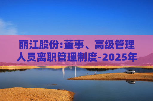丽江股份:董事、高级管理人员离职管理制度-2025年11月