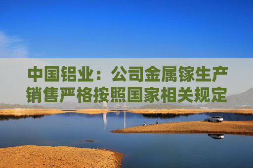 中国铝业：公司金属镓生产销售严格按照国家相关规定执行