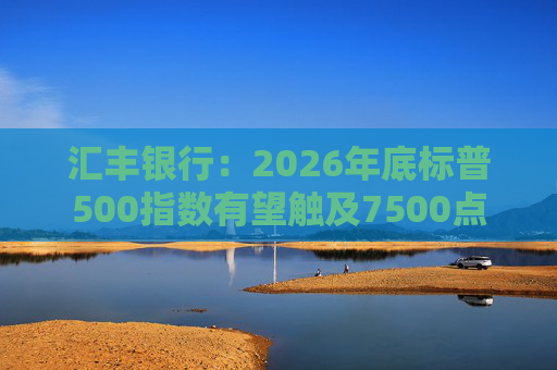 汇丰银行：2026年底标普500指数有望触及7500点