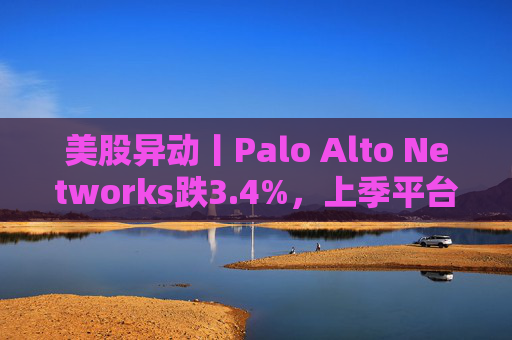 美股异动丨Palo Alto Networks跌3.4%，上季平台化进度放缓且低于预期