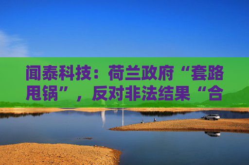 闻泰科技：荷兰政府“套路甩锅”，反对非法结果“合法化”