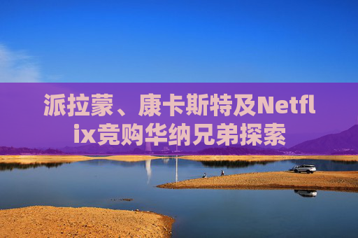 派拉蒙、康卡斯特及Netflix竞购华纳兄弟探索