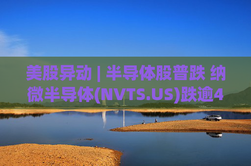 美股异动 | 半导体股普跌 纳微半导体(NVTS.US)跌逾4%