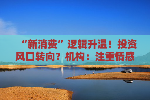 “新消费”逻辑升温!投资风口转向?机构:注重情感满足,Z世代成为消费主力,长期看好消费升级机会