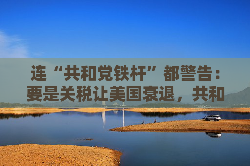 连“共和党铁杆”都警告：要是关税让美国衰退，共和党明年中选会遭遇“屠杀”