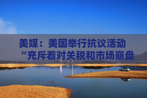 美媒：美国举行抗议活动 “充斥着对关税和市场崩盘的愤怒”