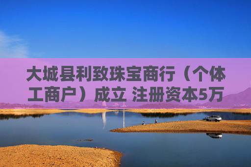 大城县利致珠宝商行（个体工商户）成立 注册资本5万人民币