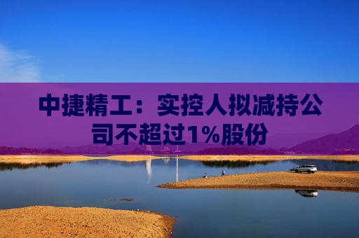 中捷精工：实控人拟减持公司不超过1%股份