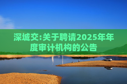 深城交:关于聘请2025年年度审计机构的公告