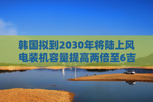 韩国拟到2030年将陆上风电装机容量提高两倍至6吉瓦