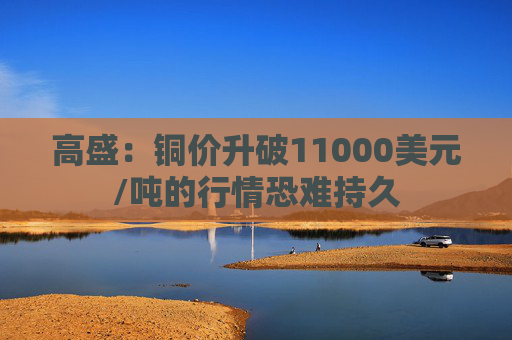 高盛：铜价升破11000美元/吨的行情恐难持久