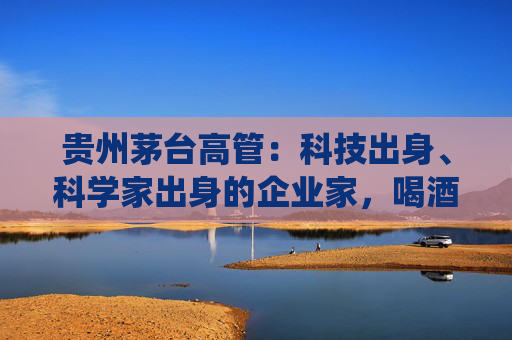 贵州茅台高管：科技出身、科学家出身的企业家，喝酒方式与传统行业完全不同，不会酩酊大醉  第1张