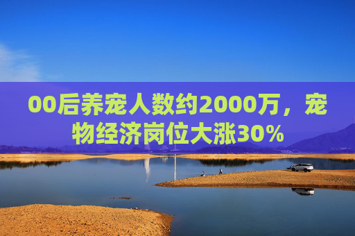 00后养宠人数约2000万，宠物经济岗位大涨30%