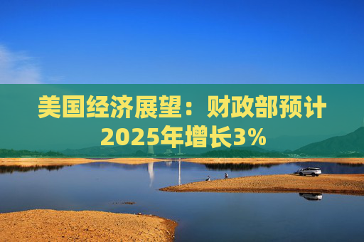 美国经济展望：财政部预计2025年增长3%