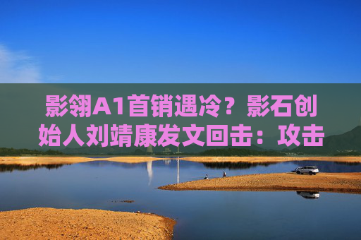 影翎A1首销遇冷？影石创始人刘靖康发文回击：攻击越猛 方向越对