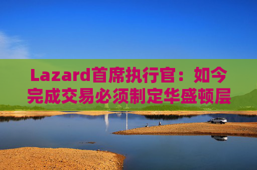 Lazard首席执行官：如今完成交易必须制定华盛顿层面的策略