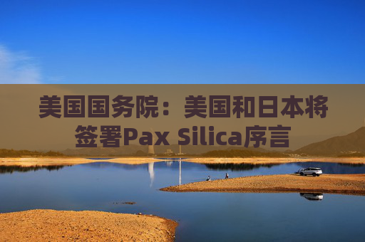 美国国务院：美国和日本将签署Pax Silica序言