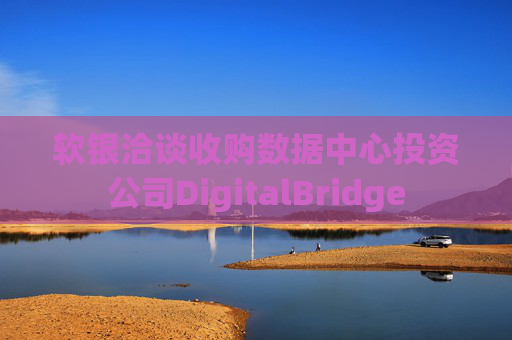 软银洽谈收购数据中心投资公司DigitalBridge