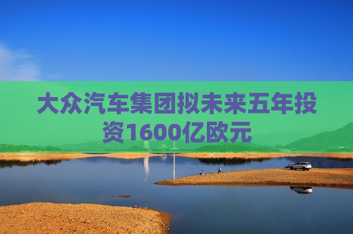 大众汽车集团拟未来五年投资1600亿欧元