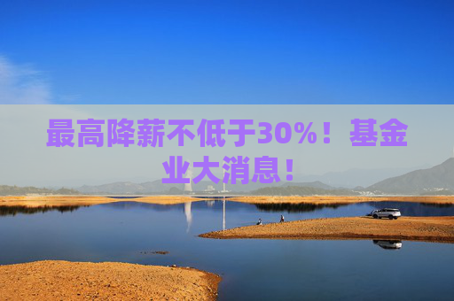 最高降薪不低于30%！基金业大消息！